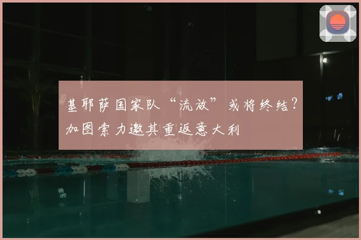 基耶萨国家队“流放”或将终结？加图索力邀其重返意大利
