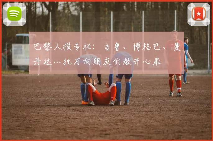 巴黎人报专栏：吉鲁、博格巴、曼丹达…托万向朋友们敞开心扉