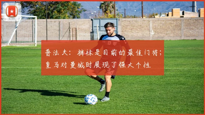 普法夫：裤袜是目前的最佳门将；皇马对曼城时展现了强大个性