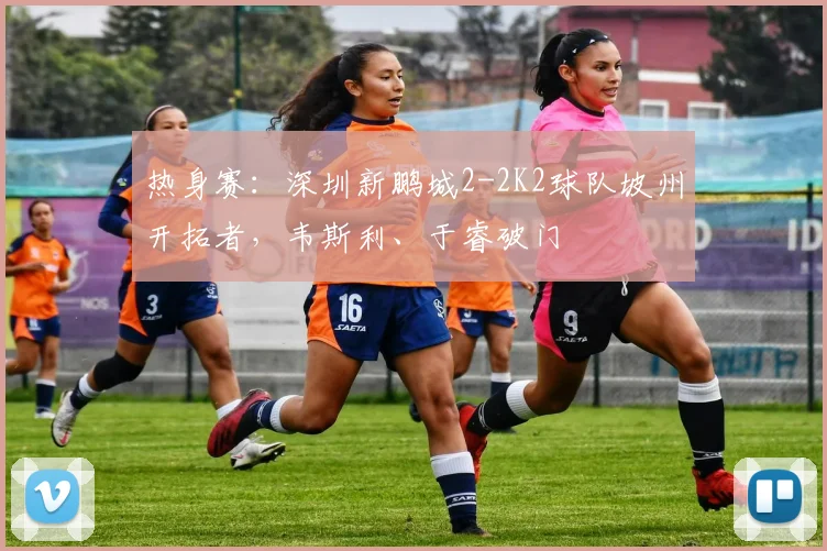 热身赛：深圳新鹏城2-2K2球队坡州开拓者，韦斯利、于睿破门