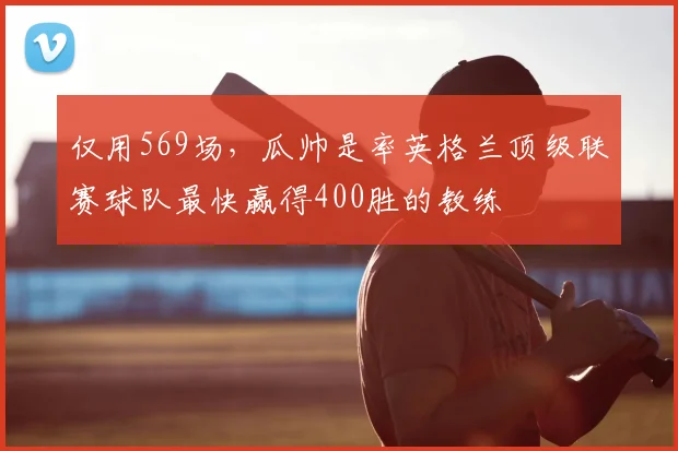仅用569场，瓜帅是率英格兰顶级联赛球队最快赢得400胜的教练