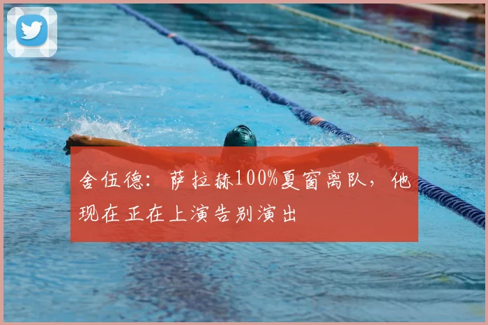 舍伍德：萨拉赫100%夏窗离队，他现在正在上演告别演出