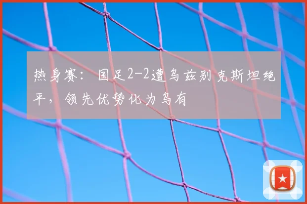 热身赛：国足2-2遭乌兹别克斯坦绝平，领先优势化为乌有