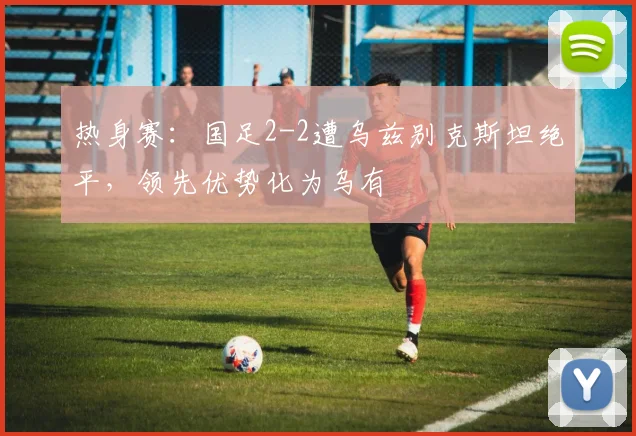 热身赛：国足2-2遭乌兹别克斯坦绝平，领先优势化为乌有