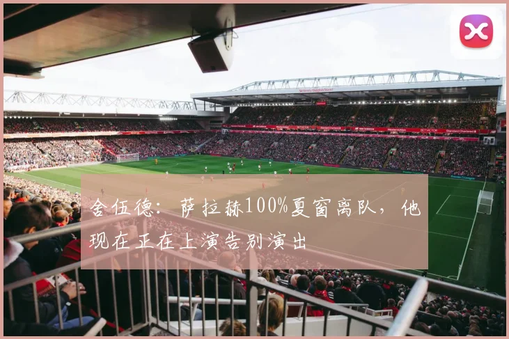 舍伍德：萨拉赫100%夏窗离队，他现在正在上演告别演出