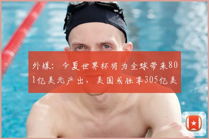 外媒：今夏世界杯将为全球带来801亿美元产出，美国或独享305亿美元