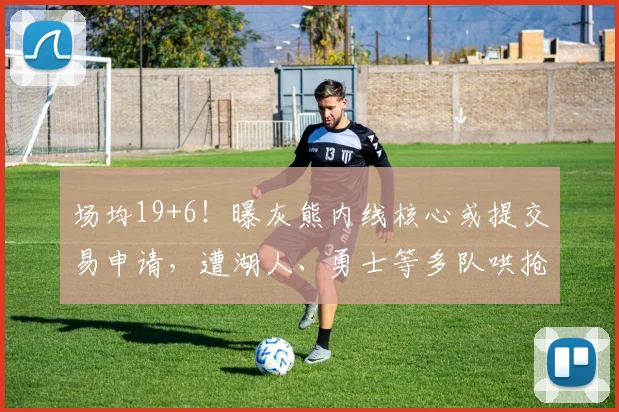 场均19+6！曝灰熊内线核心或提交易申请，遭湖人、勇士等多队哄抢