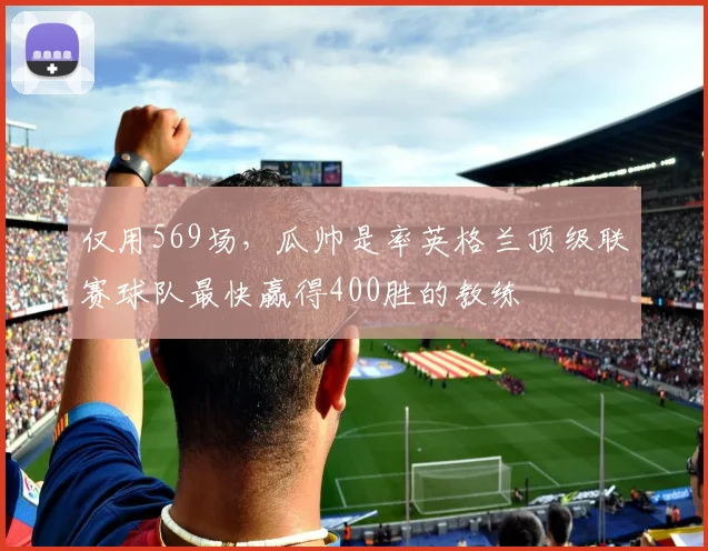 仅用569场，瓜帅是率英格兰顶级联赛球队最快赢得400胜的教练