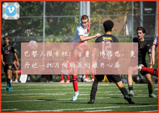 巴黎人报专栏：吉鲁、博格巴、曼丹达…托万向朋友们敞开心扉