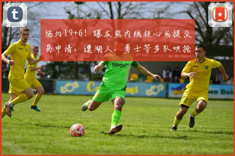 场均19+6！曝灰熊内线核心或提交易申请，遭湖人、勇士等多队哄抢