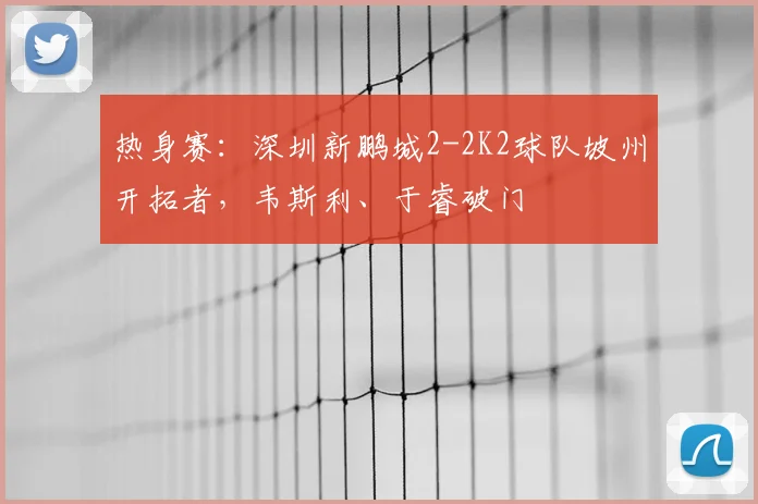 热身赛：深圳新鹏城2-2K2球队坡州开拓者，韦斯利、于睿破门
