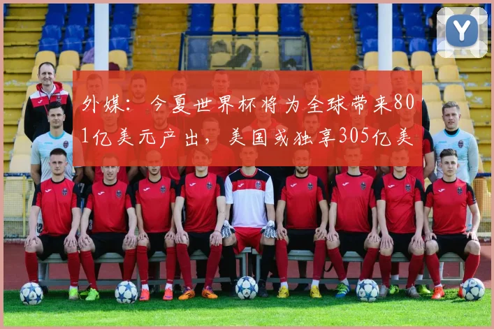 外媒：今夏世界杯将为全球带来801亿美元产出，美国或独享305亿美元